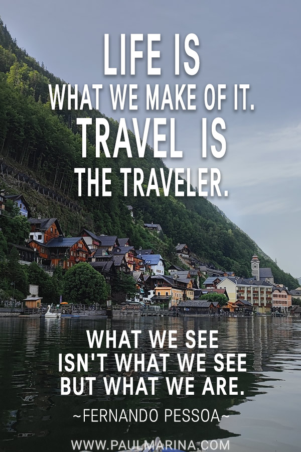 Life is what we make of it. Travel is the traveler. What we see isn't what we see but what we are.