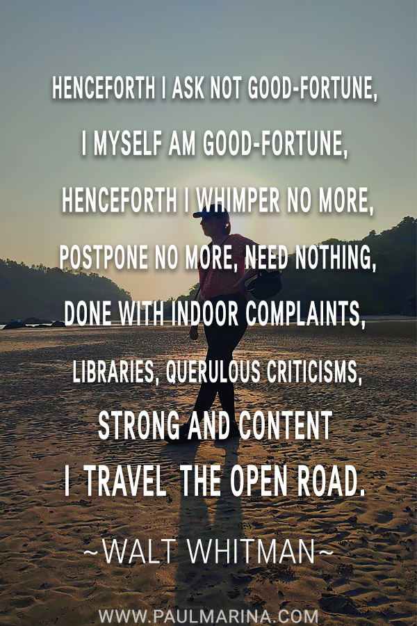 Henceforth I ask not good-fortune, I myself am good-fortune, Henceforth I whimper no more, postpone no more, need nothing, Done with indoor complaints, libraries, querulous criticisms, Strong and content I travel the open road.