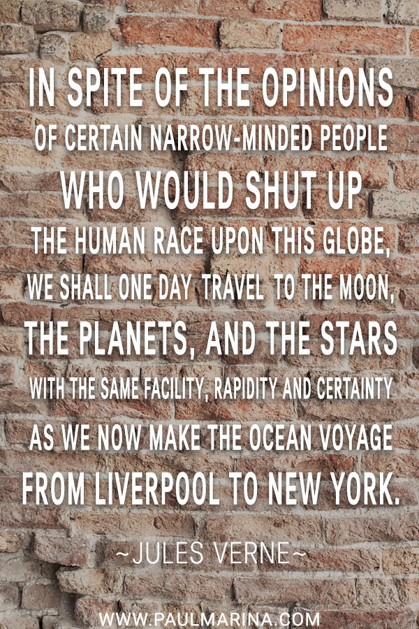 In spite of the opinions of certain narrow-minded people who would shut up the human race upon this globe, we shall one day travel to the Moon, the planets, and the stars with the same facility, rapidity and certainty as we now make the ocean voyage from Liverpool to New York.