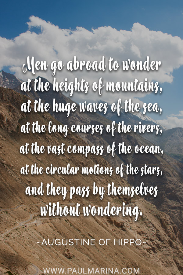 Men go abroad to wonder at the heights of mountains, at the huge waves of the sea, at the long courses of the rivers, at the vast compass of the ocean, at the circular motions of the stars, and they pass by themselves without wondering.